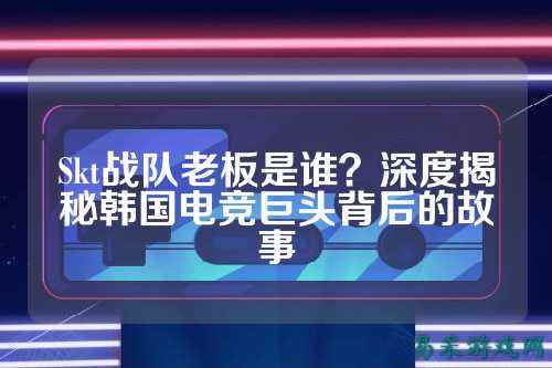 Skt战队老板是谁？深度揭秘韩国电竞巨头背后的故事