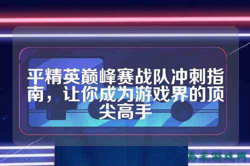 平精英巅峰赛战队冲刺指南，让你成为游戏界的顶尖高手