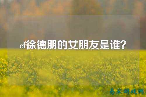 cf徐德朋的女朋友是谁？