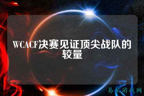 WCACF决赛见证顶尖战队的较量