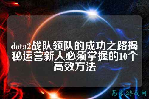 dota2战队领队的成功之路揭秘运营新人必须掌握的10个高效方法