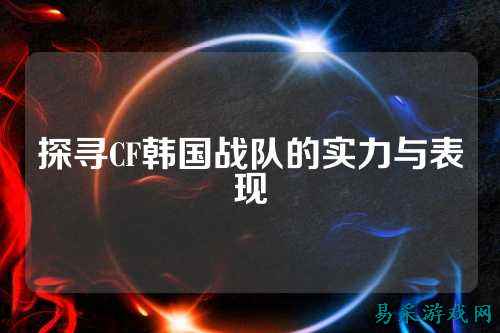 探寻CF韩国战队的实力与表现