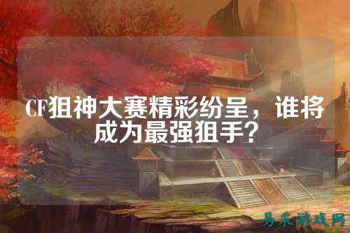 CF狙神大赛精彩纷呈,谁将成为最强狙手?