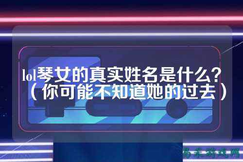 lol琴女的真实姓名是什么？（你可能不知道她的过去）