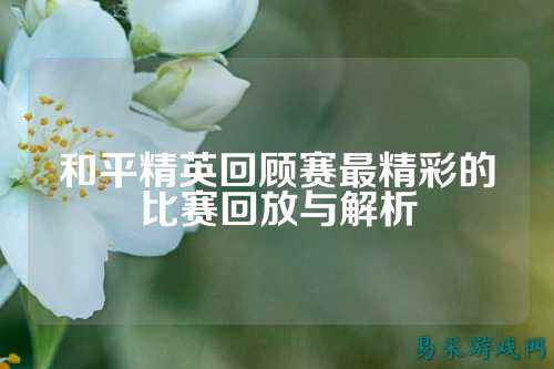 和平精英回顾赛最精彩的比赛回放与解析