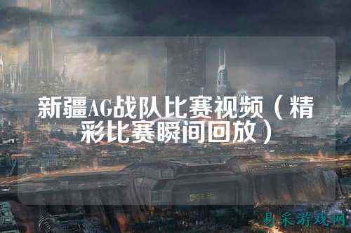 新疆AG战队比赛视频（精彩比赛瞬间回放）