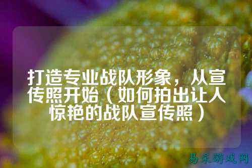 打造专业战队形象，从宣传照开始（如何拍出让人惊艳的战队宣传照）