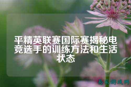 平精英联赛国际赛揭秘电竞选手的训练方法和生活状态