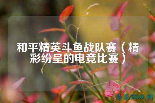 和平精英斗鱼战队赛(精彩纷呈的电竞比赛)
