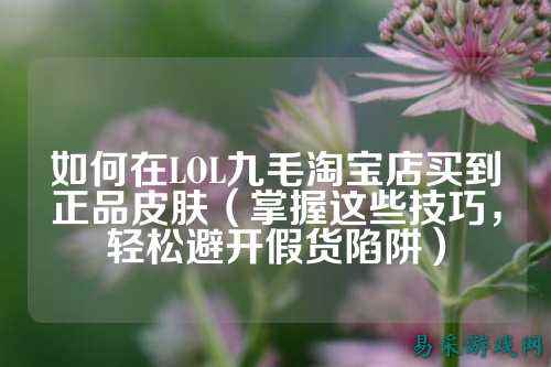 如何在LOL九毛淘宝店买到正品皮肤(掌握这些技巧,轻松避开假货陷阱)