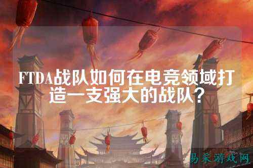 FTDA战队如何在电竞领域打造一支强大的战队？