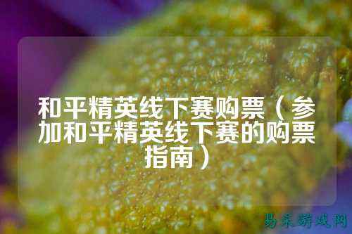 和平精英线下赛购票(参加和平精英线下赛的购票指南)