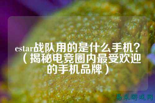 estar战队用的是什么手机？（揭秘电竞圈内最受欢迎的手机品牌）