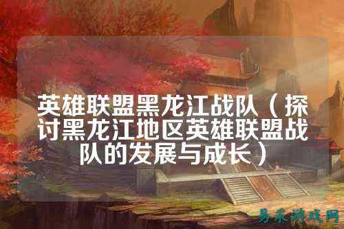 英雄联盟黑龙江战队（探讨黑龙江地区英雄联盟战队的发展与成长）