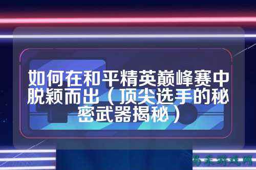 如何在和平精英巅峰赛中脱颖而出(顶尖选手的秘密武器揭秘)