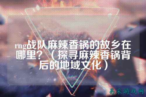 rng战队麻辣香锅的故乡在哪里？（探寻麻辣香锅背后的地域文化）
