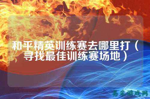 和平精英训练赛去哪里打(寻找最佳训练赛场地)