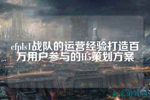cfpls1战队的运营经验打造百万用户参与的H5策划方案