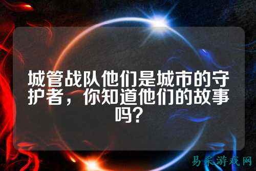 城管战队他们是城市的守护者，你知道他们的故事吗？