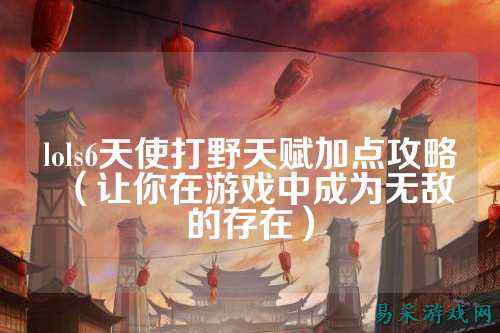 lols6天使打野天赋加点攻略(让你在游戏中成为无敌的存在)