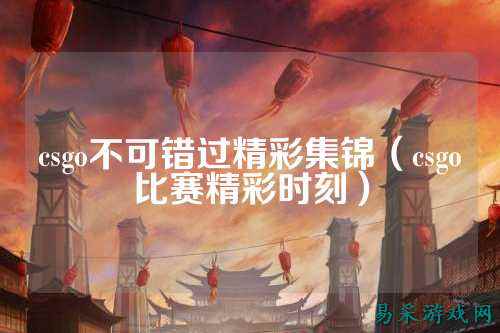 csgo不可错过精彩集锦(csgo比赛精彩时刻)