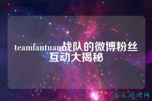 teamfantuan战队的微博粉丝互动大揭秘