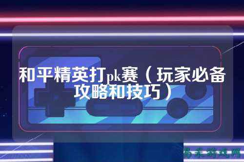 和平精英打pk赛(玩家必备攻略和技巧)