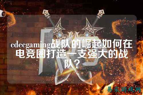 cdecgaming战队的崛起如何在电竞圈打造一支强大的战队？