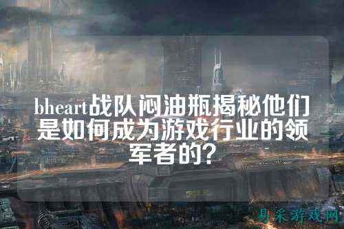 bheart战队闷油瓶揭秘他们是如何成为游戏行业的领军者的？
