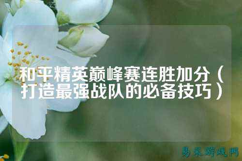 和平精英巅峰赛连胜加分(打造最强战队的必备技巧)