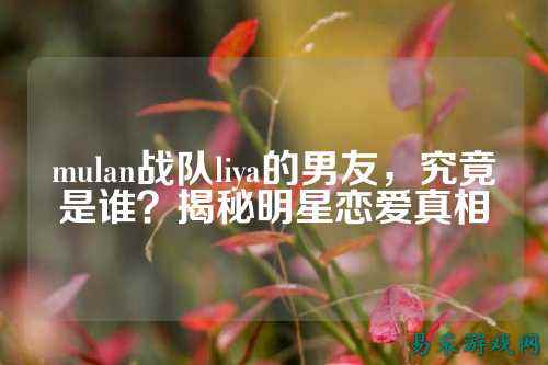 mulan战队liya的男友，究竟是谁？揭秘明星恋爱真相