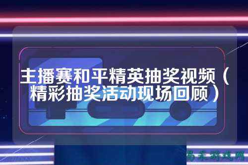 主播赛和平精英抽奖视频(精彩抽奖活动现场回顾)