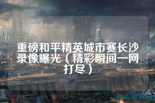 重磅和平精英城市赛长沙录像曝光(精彩瞬间一网打尽)