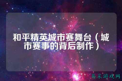 和平精英城市赛舞台(城市赛事的背后制作)