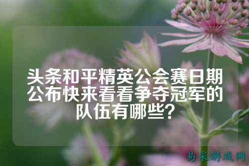 头条和平精英公会赛日期公布快来看看争夺冠军的队伍有哪些?