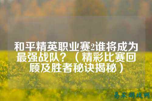 和平精英职业赛2谁将成为最强战队?(精彩比赛回顾及胜者秘诀揭秘)