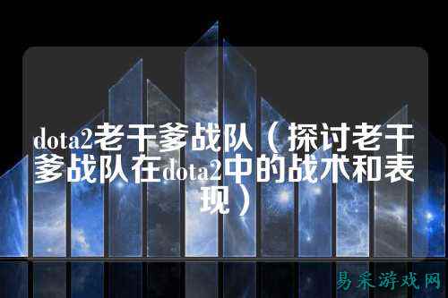 dota2老干爹战队（探讨老干爹战队在dota2中的战术和表现）