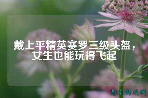 戴上平精英赛罗三级头盔,女生也能玩得飞起