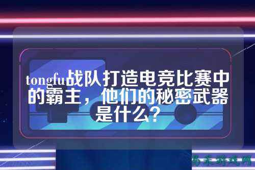 tongfu战队打造电竞比赛中的霸主，他们的秘密武器是什么？