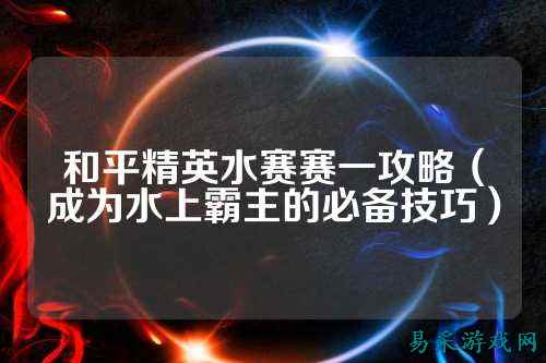 和平精英水赛赛一攻略(成为水上霸主的必备技巧)