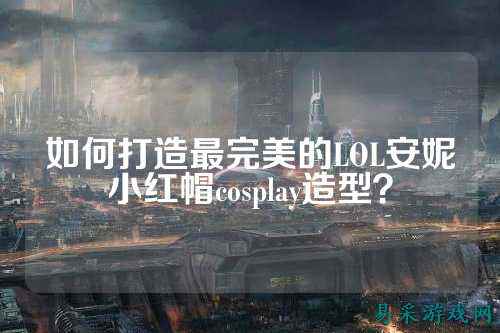 如何打造最完美的LOL安妮小红帽cosplay造型?