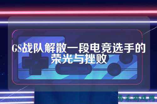 GS战队解散一段电竞选手的荣光与挫败
