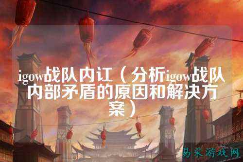 igow战队内讧（分析igow战队内部矛盾的原因和解决方案）