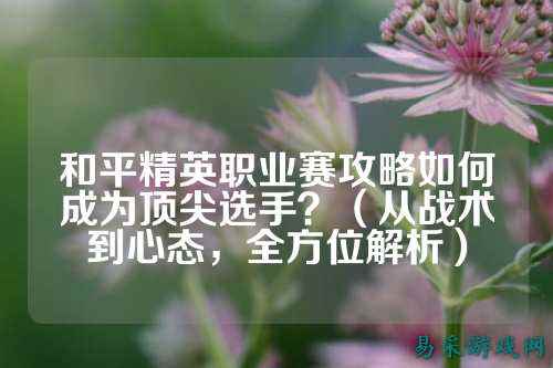 和平精英职业赛攻略如何成为顶尖选手?(从战术到心态,全方位解析)