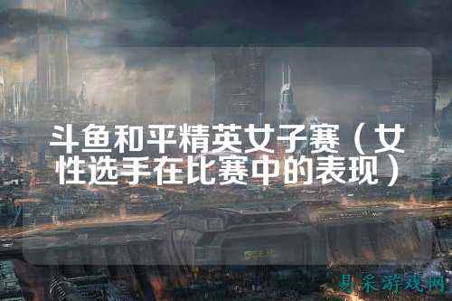 斗鱼和平精英女子赛(女性选手在比赛中的表现)