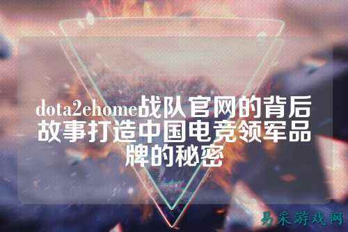 dota2ehome战队官网的背后故事打造中国电竞领军品牌的秘密