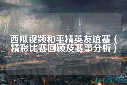 西瓜视频和平精英友谊赛(精彩比赛回顾及赛事分析)