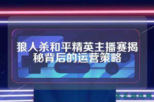 狼人杀和平精英主播赛揭秘背后的运营策略