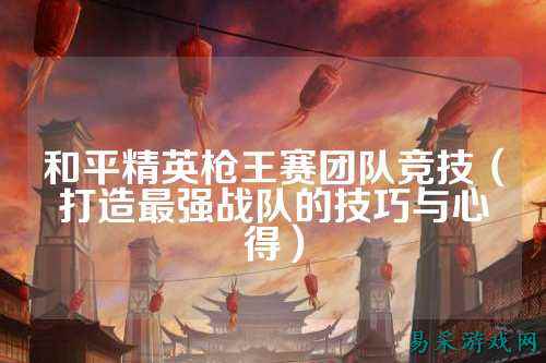 和平精英枪王赛团队竞技(打造最强战队的技巧与心得)