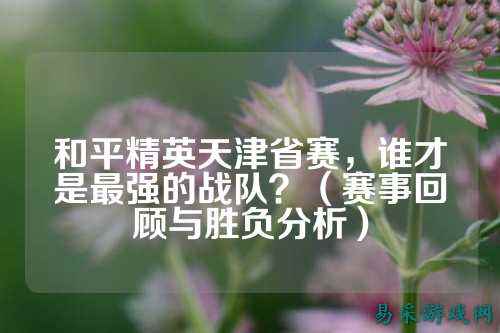 和平精英天津省赛,谁才是最强的战队?(赛事回顾与胜负分析)